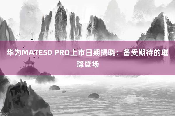 华为MATE50 PRO上市日期揭晓：备受期待的璀璨登场